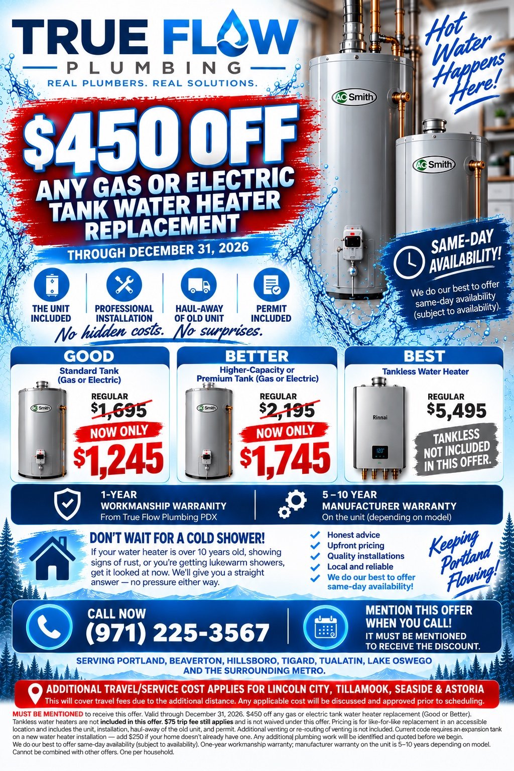 True Flow Plumbing PDX offer: $450 off any gas or electric tank water heater replacement through December 31, 2026. Good tier standard tank regularly $1,695, now $1,245. Better tier higher-capacity or premium tank regularly $2,195, now $1,745. Best tier tankless water heater $4,000 to $6,000, not included in this offer. Price includes the unit, professional installation, haul-away of the old unit and the permit. One-year workmanship warranty, five to ten year manufacturer warranty. Same-day availability subject to availability. Call (971) 225-3567 and mention this offer.